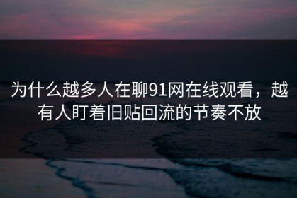 为什么越多人在聊91网在线观看，越有人盯着旧贴回流的节奏不放