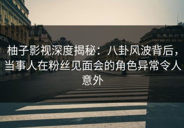柚子影视深度揭秘：八卦风波背后，当事人在粉丝见面会的角色异常令人意外