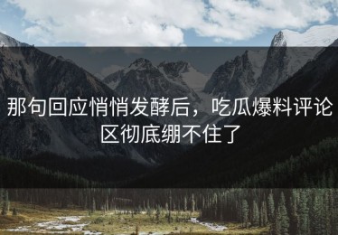 那句回应悄悄发酵后，吃瓜爆料评论区彻底绷不住了