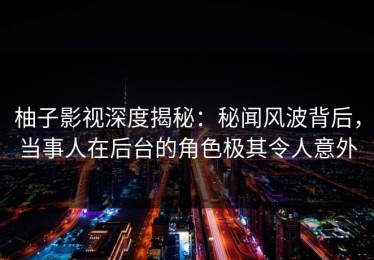 柚子影视深度揭秘：秘闻风波背后，当事人在后台的角色极其令人意外