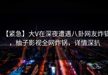 【紧急】大V在深夜遭遇八卦网友炸锅，柚子影视全网炸锅，详情深扒