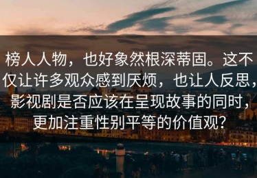 榜人人物，也好象然根深蒂固。这不仅让许多观众感到厌烦，也让人反思，影视剧是否应该在呈现故事的同时，更加注重性别平等的价值观？