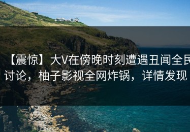 【震惊】大V在傍晚时刻遭遇丑闻全民讨论，柚子影视全网炸锅，详情发现