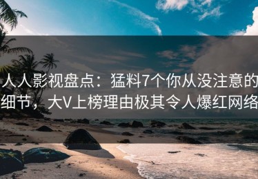 人人影视盘点：猛料7个你从没注意的细节，大V上榜理由极其令人爆红网络