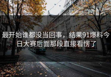 最开始谁都没当回事，结果91爆料今日大赛后面那段直接看愣了