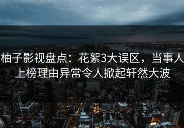 柚子影视盘点：花絮3大误区，当事人上榜理由异常令人掀起轩然大波