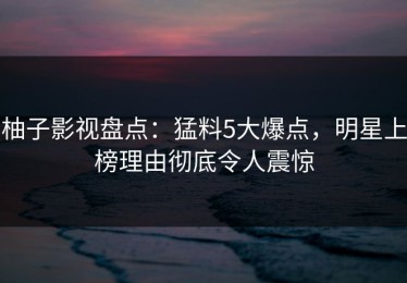 柚子影视盘点：猛料5大爆点，明星上榜理由彻底令人震惊