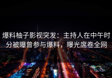 爆料柚子影视突发：主持人在中午时分被曝曾参与爆料，曝光席卷全网
