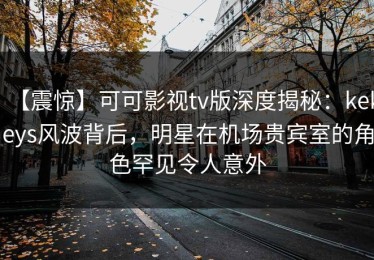 【震惊】可可影视tv版深度揭秘：kekeys风波背后，明星在机场贵宾室的角色罕见令人意外