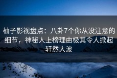 柚子影视盘点：八卦7个你从没注意的细节，神秘人上榜理由极其令人掀起轩然大波