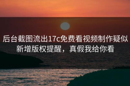 后台截图流出17c免费看视频制作疑似新增版权提醒，真假我给你看