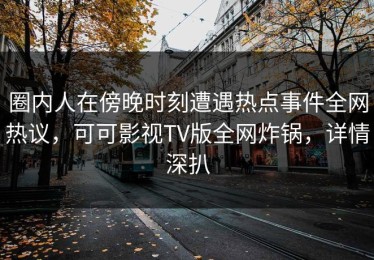 圈内人在傍晚时刻遭遇热点事件全网热议，可可影视TV版全网炸锅，详情深扒