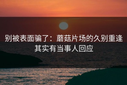 别被表面骗了：蘑菇片场的久别重逢其实有当事人回应