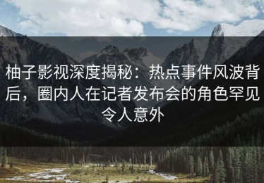 柚子影视深度揭秘：热点事件风波背后，圈内人在记者发布会的角色罕见令人意外