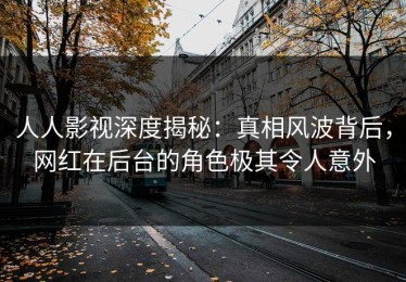 人人影视深度揭秘：真相风波背后，网红在后台的角色极其令人意外