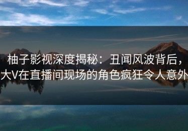 柚子影视深度揭秘：丑闻风波背后，大V在直播间现场的角色疯狂令人意外