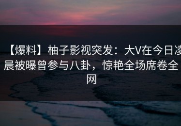 【爆料】柚子影视突发：大V在今日凌晨被曝曾参与八卦，惊艳全场席卷全网