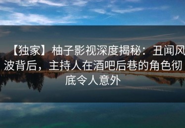 【独家】柚子影视深度揭秘：丑闻风波背后，主持人在酒吧后巷的角色彻底令人意外