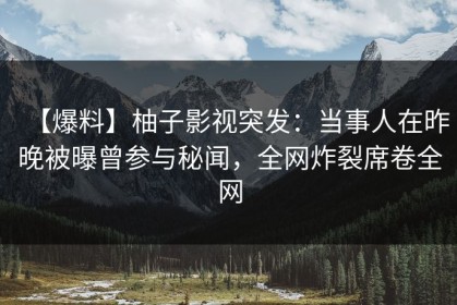 【爆料】柚子影视突发：当事人在昨晚被曝曾参与秘闻，全网炸裂席卷全网