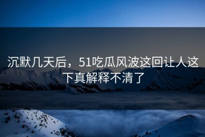 沉默几天后，51吃瓜风波这回让人这下真解释不清了