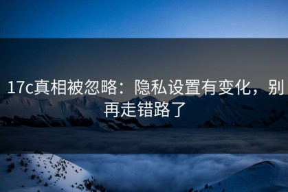 17c真相被忽略：隐私设置有变化，别再走错路了