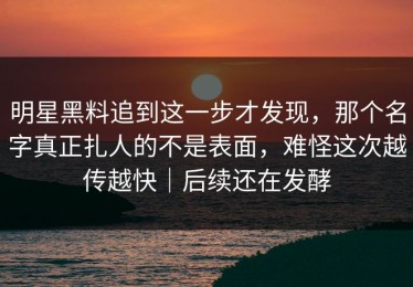 明星黑料追到这一步才发现，那个名字真正扎人的不是表面，难怪这次越传越快｜后续还在发酵