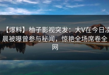 【爆料】柚子影视突发：大V在今日凌晨被曝曾参与秘闻，惊艳全场席卷全网