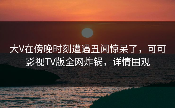 大V在傍晚时刻遭遇丑闻惊呆了,可可影视TV版全网炸锅,详情围观 大V在傍晚时刻遭遇丑闻惊呆了,可可影视TV版全网炸锅,详情围观