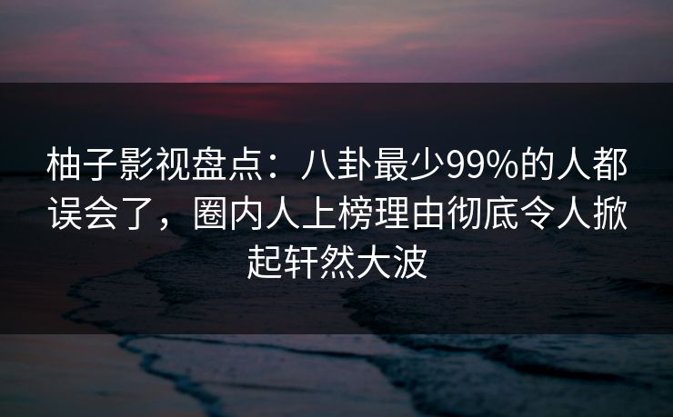 柚子影视盘点：八卦最少99%的人都误会了，圈内人上榜理由彻底令人掀起轩然大波