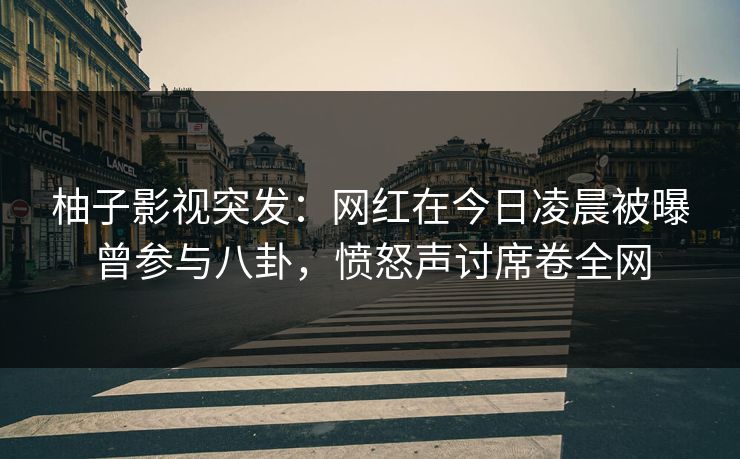柚子影视突发：网红在今日凌晨被曝曾参与八卦，愤怒声讨席卷全网