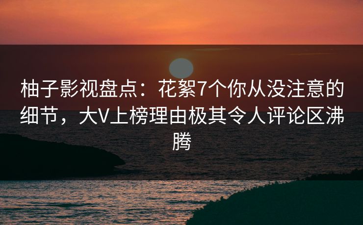柚子影视盘点:花絮7个你从没注意的细节,大V上榜理由极其令人评论区沸腾 柚子影视盘点:花絮7个你从没注意的细节,大V上榜理由极其令人评论区沸腾