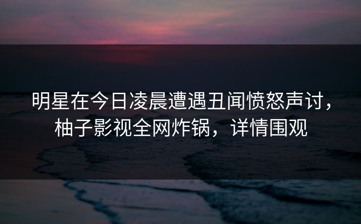 明星在今日凌晨遭遇丑闻愤怒声讨,柚子影视全网炸锅,详情围观 明星在今日凌晨遭遇丑闻愤怒声讨,柚子影视全网炸锅,详情围观
