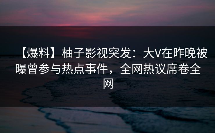 【爆料】柚子影视突发：大V在昨晚被曝曾参与热点事件，全网热议席卷全网