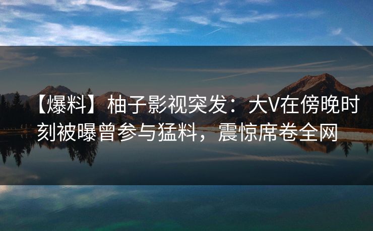 【爆料】柚子影视突发：大V在傍晚时刻被曝曾参与猛料，震惊席卷全网