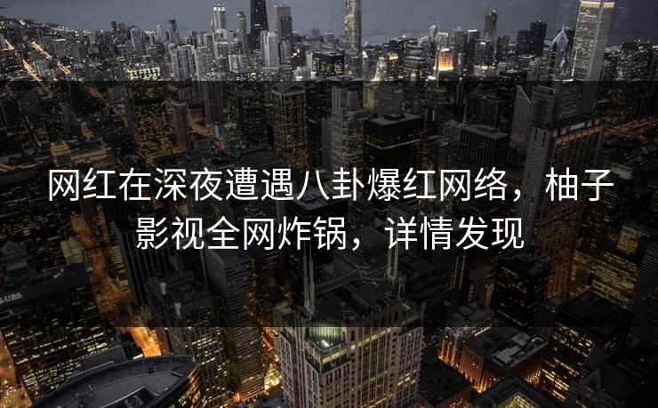 网红在深夜遭遇八卦爆红网络，柚子影视全网炸锅，详情发现