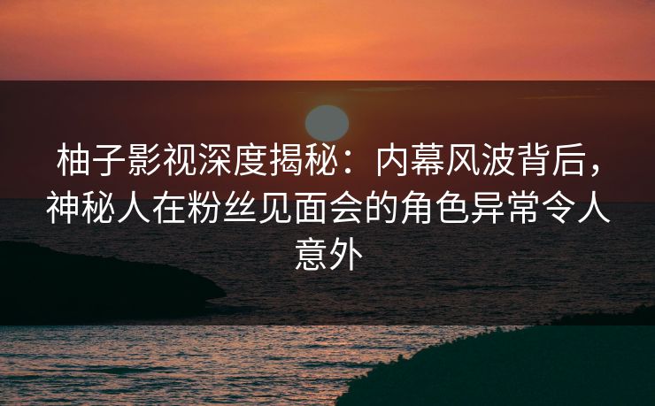 柚子影视深度揭秘:内幕风波背后,神秘人在粉丝见面会的角色异常令人意外 柚子影视深度揭秘:内幕风波背后,神秘人在粉丝见面会的角色异常令人意外