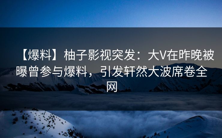 【爆料】柚子影视突发：大V在昨晚被曝曾参与爆料，引发轩然大波席卷全网