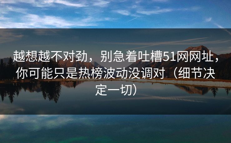 越想越不对劲，别急着吐槽51网网址，你可能只是热榜波动没调对（细节决定一切）