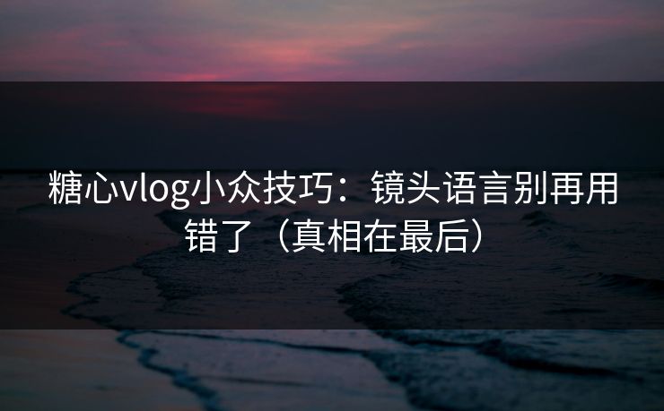 糖心vlog小众技巧:镜头语言别再用错了(真相在最后) 糖心vlog小众技巧:镜头语言别再用错了(真相在最后)