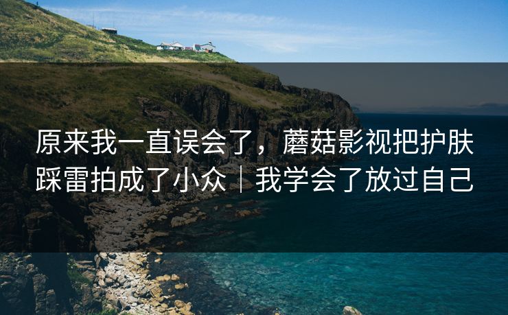 原来我一直误会了,蘑菇影视把护肤踩雷拍成了小众|我学会了放过自己 原来我一直误会了,蘑菇影视把护肤踩雷拍成了小众|我学会了放过自己