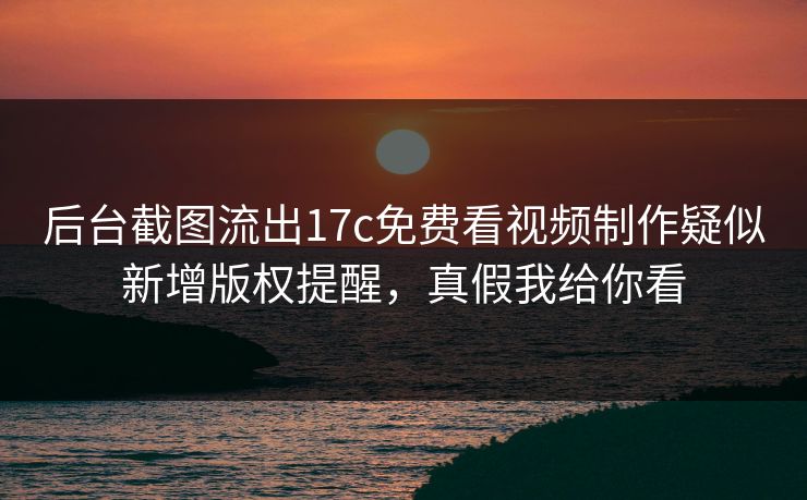 后台截图流出17c免费看视频制作疑似新增版权提醒，真假我给你看