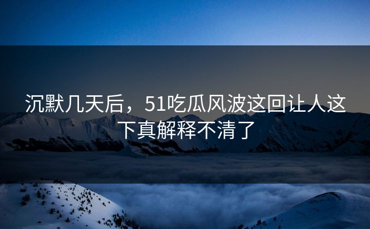 沉默几天后，51吃瓜风波这回让人这下真解释不清了