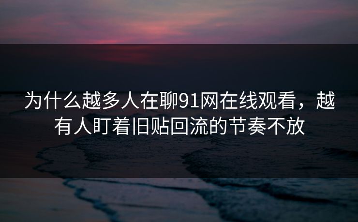 为什么越多人在聊91网在线观看，越有人盯着旧贴回流的节奏不放