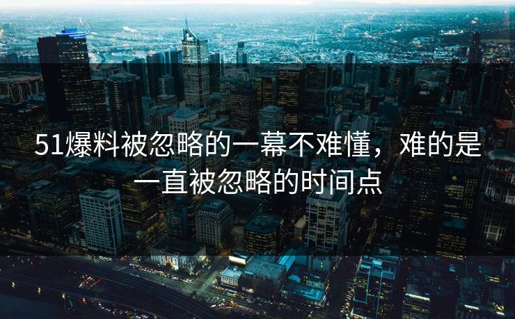 51爆料被忽略的一幕不难懂，难的是一直被忽略的时间点