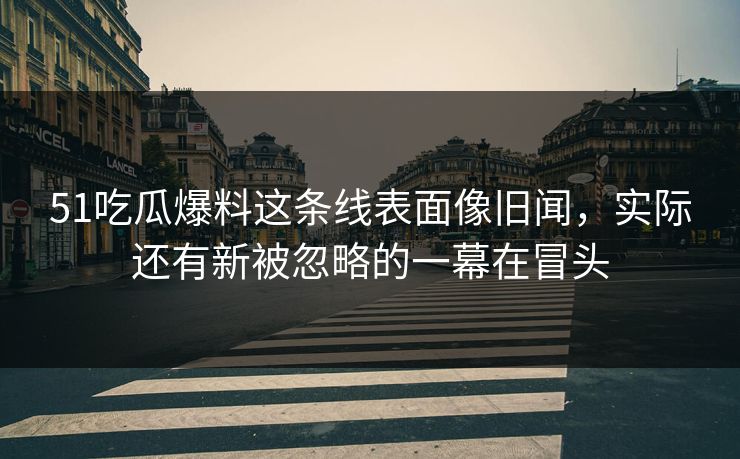 51吃瓜爆料这条线表面像旧闻，实际还有新被忽略的一幕在冒头