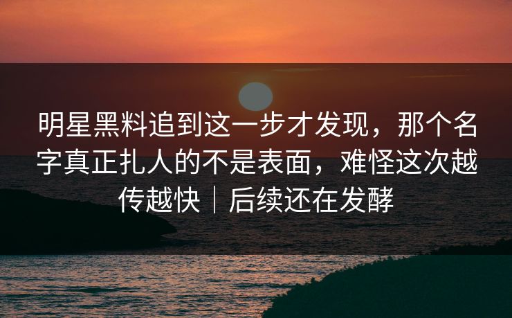 明星黑料追到这一步才发现，那个名字真正扎人的不是表面，难怪这次越传越快｜后续还在发酵