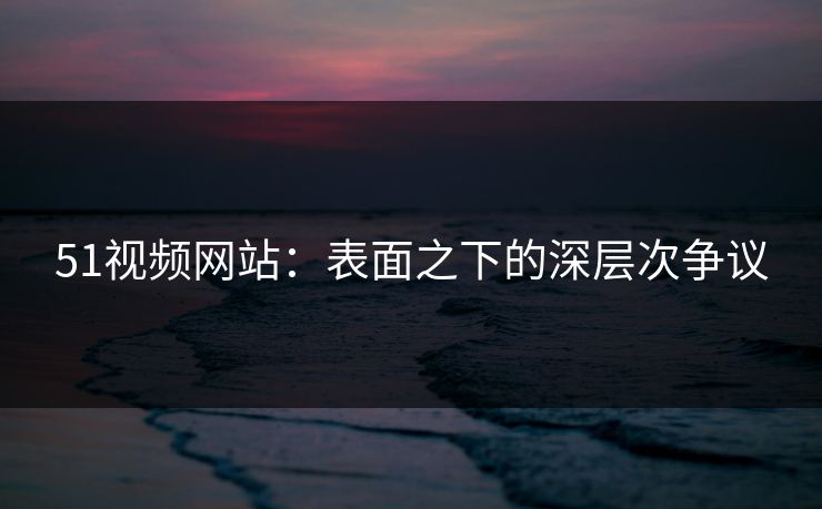 51视频网站：表面之下的深层次争议