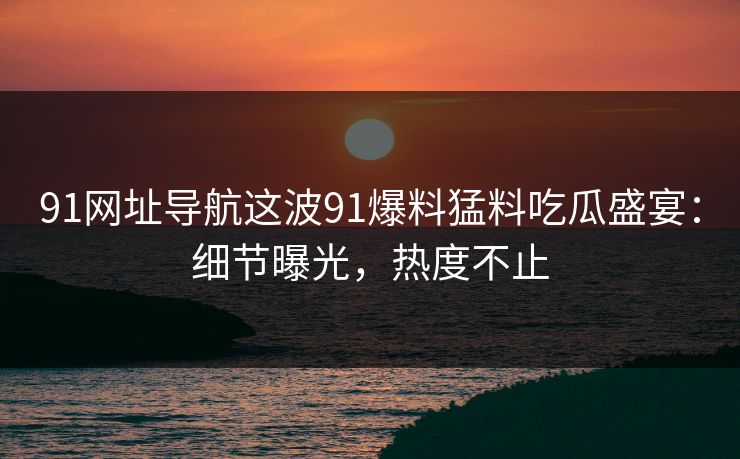 91网址导航这波91爆料猛料吃瓜盛宴:细节曝光,热度不止 91网址导航这波91爆料猛料吃瓜盛宴:细节曝光,热度不止