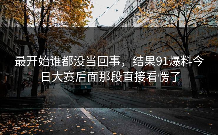 最开始谁都没当回事,结果91爆料今日大赛后面那段直接看愣了 最开始谁都没当回事,结果91爆料今日大赛后面那段直接看愣了
