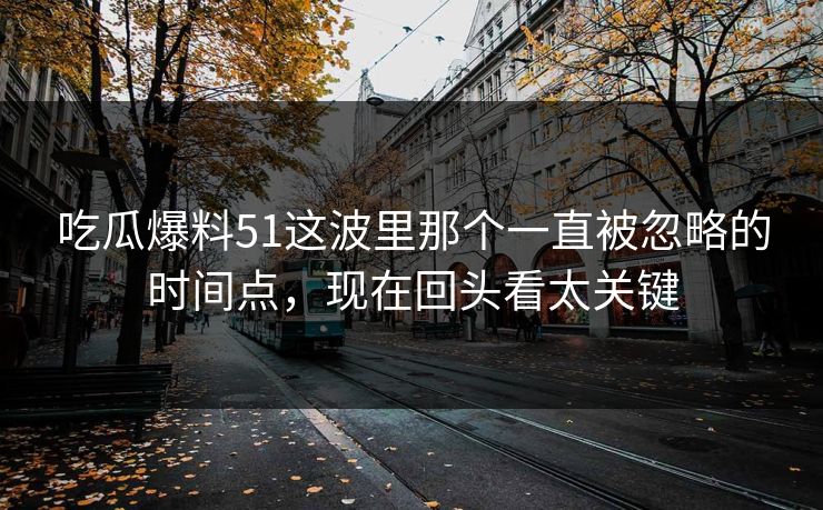 吃瓜爆料51这波里那个一直被忽略的时间点，现在回头看太关键